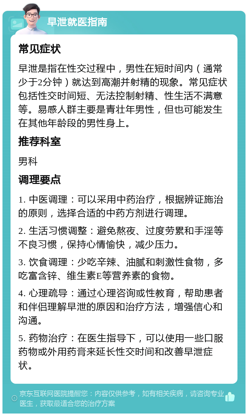 早泄就医指南 常见症状 早泄是指在性交过程中，男性在短时间内（通常少于2分钟）就达到高潮并射精的现象。常见症状包括性交时间短、无法控制射精、性生活不满意等。易感人群主要是青壮年男性，但也可能发生在其他年龄段的男性身上。 推荐科室 男科 调理要点 1. 中医调理：可以采用中药治疗，根据辨证施治的原则，选择合适的中药方剂进行调理。 2. 生活习惯调整：避免熬夜、过度劳累和手淫等不良习惯，保持心情愉快，减少压力。 3. 饮食调理：少吃辛辣、油腻和刺激性食物，多吃富含锌、维生素E等营养素的食物。 4. 心理疏导：通过心理咨询或性教育，帮助患者和伴侣理解早泄的原因和治疗方法，增强信心和沟通。 5. 药物治疗：在医生指导下，可以使用一些口服药物或外用药膏来延长性交时间和改善早泄症状。