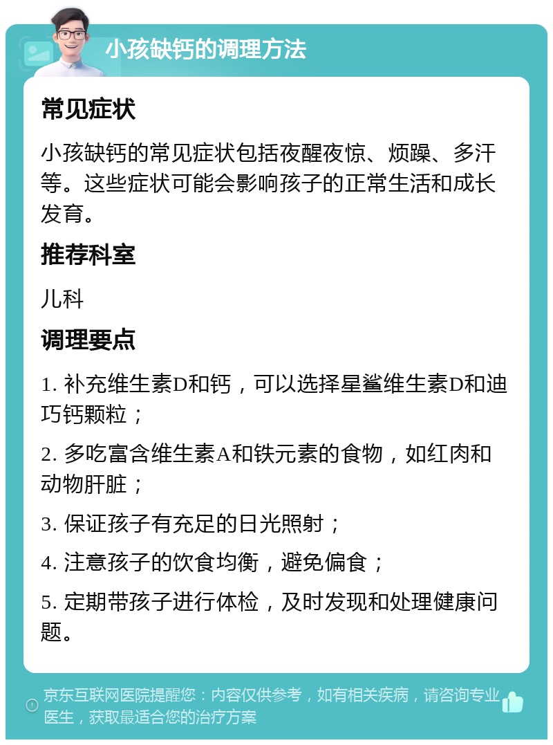 小孩缺钙的调理方法 常见症状 小孩缺钙的常见症状包括夜醒夜惊、烦躁、多汗等。这些症状可能会影响孩子的正常生活和成长发育。 推荐科室 儿科 调理要点 1. 补充维生素D和钙，可以选择星鲨维生素D和迪巧钙颗粒； 2. 多吃富含维生素A和铁元素的食物，如红肉和动物肝脏； 3. 保证孩子有充足的日光照射； 4. 注意孩子的饮食均衡，避免偏食； 5. 定期带孩子进行体检，及时发现和处理健康问题。