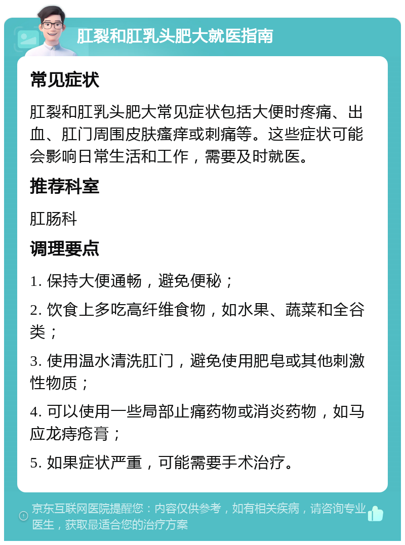 肛裂和肛乳头肥大就医指南 常见症状 肛裂和肛乳头肥大常见症状包括大便时疼痛、出血、肛门周围皮肤瘙痒或刺痛等。这些症状可能会影响日常生活和工作，需要及时就医。 推荐科室 肛肠科 调理要点 1. 保持大便通畅，避免便秘； 2. 饮食上多吃高纤维食物，如水果、蔬菜和全谷类； 3. 使用温水清洗肛门，避免使用肥皂或其他刺激性物质； 4. 可以使用一些局部止痛药物或消炎药物，如马应龙痔疮膏； 5. 如果症状严重，可能需要手术治疗。