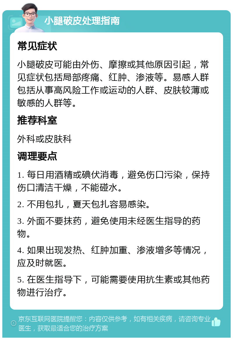 小腿破皮处理指南 常见症状 小腿破皮可能由外伤、摩擦或其他原因引起，常见症状包括局部疼痛、红肿、渗液等。易感人群包括从事高风险工作或运动的人群、皮肤较薄或敏感的人群等。 推荐科室 外科或皮肤科 调理要点 1. 每日用酒精或碘伏消毒，避免伤口污染，保持伤口清洁干燥，不能碰水。 2. 不用包扎，夏天包扎容易感染。 3. 外面不要抹药，避免使用未经医生指导的药物。 4. 如果出现发热、红肿加重、渗液增多等情况，应及时就医。 5. 在医生指导下，可能需要使用抗生素或其他药物进行治疗。