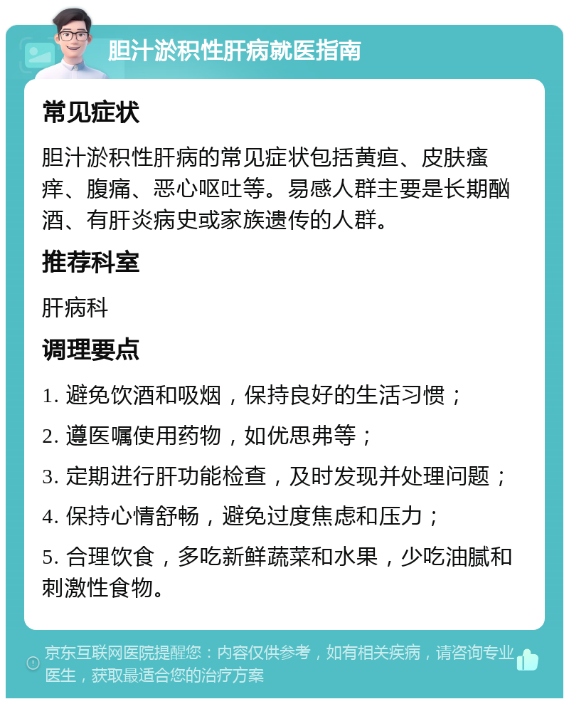 胆汁淤积性肝病就医指南 常见症状 胆汁淤积性肝病的常见症状包括黄疸、皮肤瘙痒、腹痛、恶心呕吐等。易感人群主要是长期酗酒、有肝炎病史或家族遗传的人群。 推荐科室 肝病科 调理要点 1. 避免饮酒和吸烟，保持良好的生活习惯； 2. 遵医嘱使用药物，如优思弗等； 3. 定期进行肝功能检查，及时发现并处理问题； 4. 保持心情舒畅，避免过度焦虑和压力； 5. 合理饮食，多吃新鲜蔬菜和水果，少吃油腻和刺激性食物。