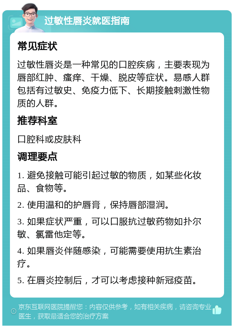 过敏性唇炎就医指南 常见症状 过敏性唇炎是一种常见的口腔疾病，主要表现为唇部红肿、瘙痒、干燥、脱皮等症状。易感人群包括有过敏史、免疫力低下、长期接触刺激性物质的人群。 推荐科室 口腔科或皮肤科 调理要点 1. 避免接触可能引起过敏的物质，如某些化妆品、食物等。 2. 使用温和的护唇膏，保持唇部湿润。 3. 如果症状严重，可以口服抗过敏药物如扑尔敏、氯雷他定等。 4. 如果唇炎伴随感染，可能需要使用抗生素治疗。 5. 在唇炎控制后，才可以考虑接种新冠疫苗。