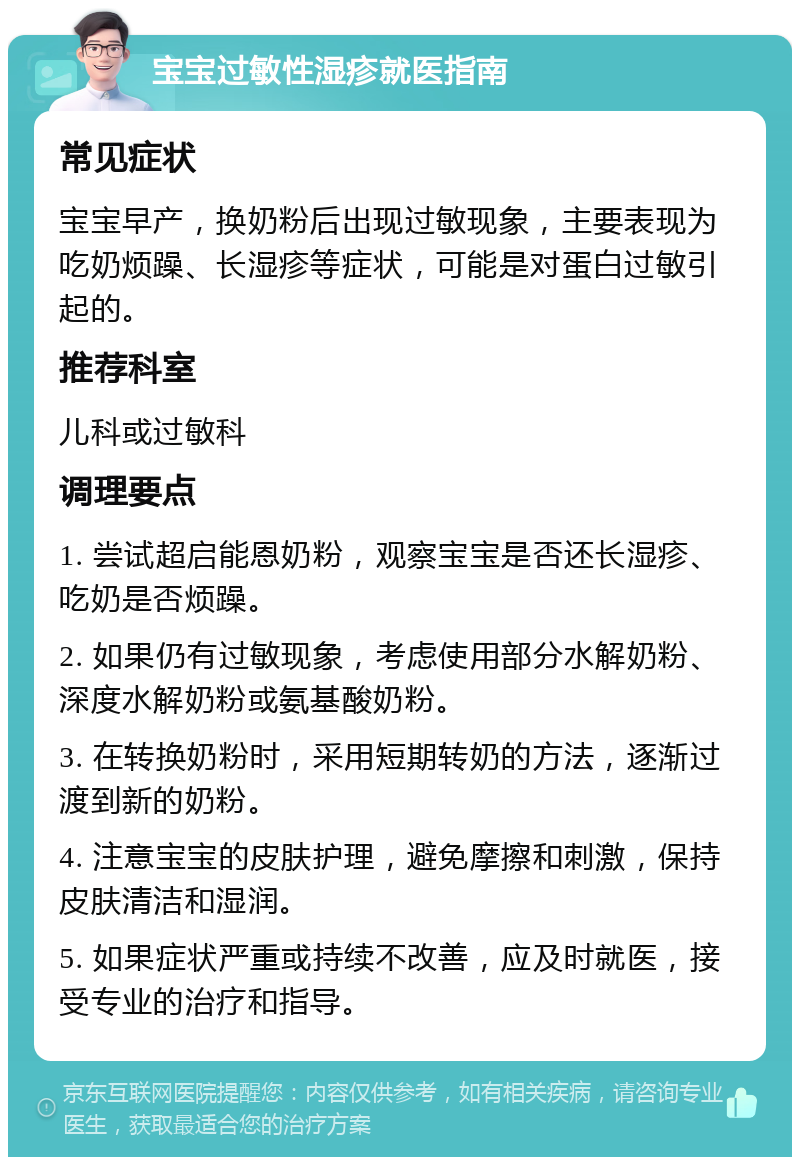 宝宝过敏性湿疹就医指南 常见症状 宝宝早产，换奶粉后出现过敏现象，主要表现为吃奶烦躁、长湿疹等症状，可能是对蛋白过敏引起的。 推荐科室 儿科或过敏科 调理要点 1. 尝试超启能恩奶粉，观察宝宝是否还长湿疹、吃奶是否烦躁。 2. 如果仍有过敏现象，考虑使用部分水解奶粉、深度水解奶粉或氨基酸奶粉。 3. 在转换奶粉时，采用短期转奶的方法，逐渐过渡到新的奶粉。 4. 注意宝宝的皮肤护理，避免摩擦和刺激，保持皮肤清洁和湿润。 5. 如果症状严重或持续不改善，应及时就医，接受专业的治疗和指导。