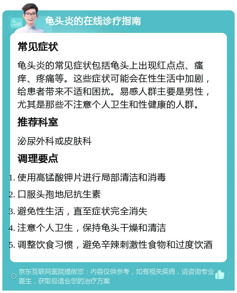 龟头炎的在线诊疗指南 常见症状 龟头炎的常见症状包括龟头上出现红点点、瘙痒、疼痛等。这些症状可能会在性生活中加剧，给患者带来不适和困扰。易感人群主要是男性，尤其是那些不注意个人卫生和性健康的人群。 推荐科室 泌尿外科或皮肤科 调理要点 使用高锰酸钾片进行局部清洁和消毒 口服头孢地尼抗生素 避免性生活，直至症状完全消失 注意个人卫生，保持龟头干燥和清洁 调整饮食习惯，避免辛辣刺激性食物和过度饮酒