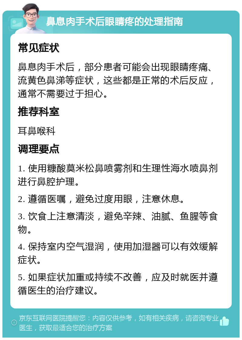 鼻息肉手术后眼睛疼的处理指南 常见症状 鼻息肉手术后，部分患者可能会出现眼睛疼痛、流黄色鼻涕等症状，这些都是正常的术后反应，通常不需要过于担心。 推荐科室 耳鼻喉科 调理要点 1. 使用糠酸莫米松鼻喷雾剂和生理性海水喷鼻剂进行鼻腔护理。 2. 遵循医嘱，避免过度用眼，注意休息。 3. 饮食上注意清淡，避免辛辣、油腻、鱼腥等食物。 4. 保持室内空气湿润，使用加湿器可以有效缓解症状。 5. 如果症状加重或持续不改善，应及时就医并遵循医生的治疗建议。