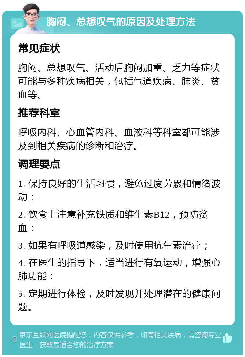 胸闷、总想叹气的原因及处理方法 常见症状 胸闷、总想叹气、活动后胸闷加重、乏力等症状可能与多种疾病相关，包括气道疾病、肺炎、贫血等。 推荐科室 呼吸内科、心血管内科、血液科等科室都可能涉及到相关疾病的诊断和治疗。 调理要点 1. 保持良好的生活习惯，避免过度劳累和情绪波动； 2. 饮食上注意补充铁质和维生素B12，预防贫血； 3. 如果有呼吸道感染，及时使用抗生素治疗； 4. 在医生的指导下，适当进行有氧运动，增强心肺功能； 5. 定期进行体检，及时发现并处理潜在的健康问题。