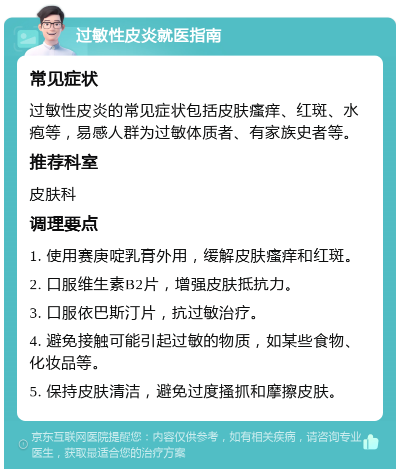 过敏性皮炎就医指南 常见症状 过敏性皮炎的常见症状包括皮肤瘙痒、红斑、水疱等，易感人群为过敏体质者、有家族史者等。 推荐科室 皮肤科 调理要点 1. 使用赛庚啶乳膏外用，缓解皮肤瘙痒和红斑。 2. 口服维生素B2片，增强皮肤抵抗力。 3. 口服依巴斯汀片，抗过敏治疗。 4. 避免接触可能引起过敏的物质，如某些食物、化妆品等。 5. 保持皮肤清洁，避免过度搔抓和摩擦皮肤。