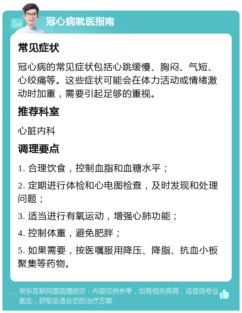 冠心病就医指南 常见症状 冠心病的常见症状包括心跳缓慢、胸闷、气短、心绞痛等。这些症状可能会在体力活动或情绪激动时加重，需要引起足够的重视。 推荐科室 心脏内科 调理要点 1. 合理饮食，控制血脂和血糖水平； 2. 定期进行体检和心电图检查，及时发现和处理问题； 3. 适当进行有氧运动，增强心肺功能； 4. 控制体重，避免肥胖； 5. 如果需要，按医嘱服用降压、降脂、抗血小板聚集等药物。