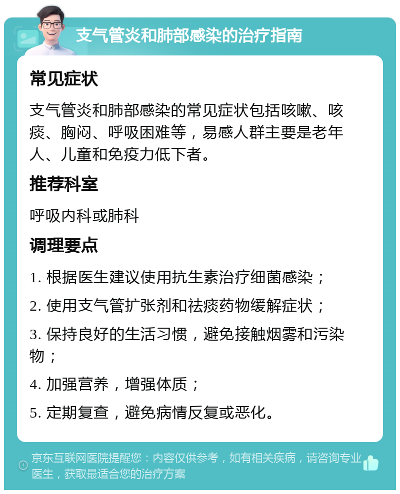 支气管炎和肺部感染的治疗指南 常见症状 支气管炎和肺部感染的常见症状包括咳嗽、咳痰、胸闷、呼吸困难等，易感人群主要是老年人、儿童和免疫力低下者。 推荐科室 呼吸内科或肺科 调理要点 1. 根据医生建议使用抗生素治疗细菌感染； 2. 使用支气管扩张剂和祛痰药物缓解症状； 3. 保持良好的生活习惯，避免接触烟雾和污染物； 4. 加强营养，增强体质； 5. 定期复查，避免病情反复或恶化。