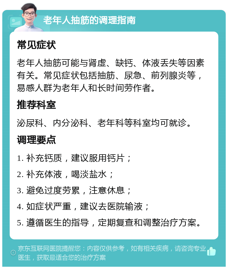 老年人抽筋的调理指南 常见症状 老年人抽筋可能与肾虚、缺钙、体液丢失等因素有关。常见症状包括抽筋、尿急、前列腺炎等，易感人群为老年人和长时间劳作者。 推荐科室 泌尿科、内分泌科、老年科等科室均可就诊。 调理要点 1. 补充钙质，建议服用钙片； 2. 补充体液，喝淡盐水； 3. 避免过度劳累，注意休息； 4. 如症状严重，建议去医院输液； 5. 遵循医生的指导，定期复查和调整治疗方案。