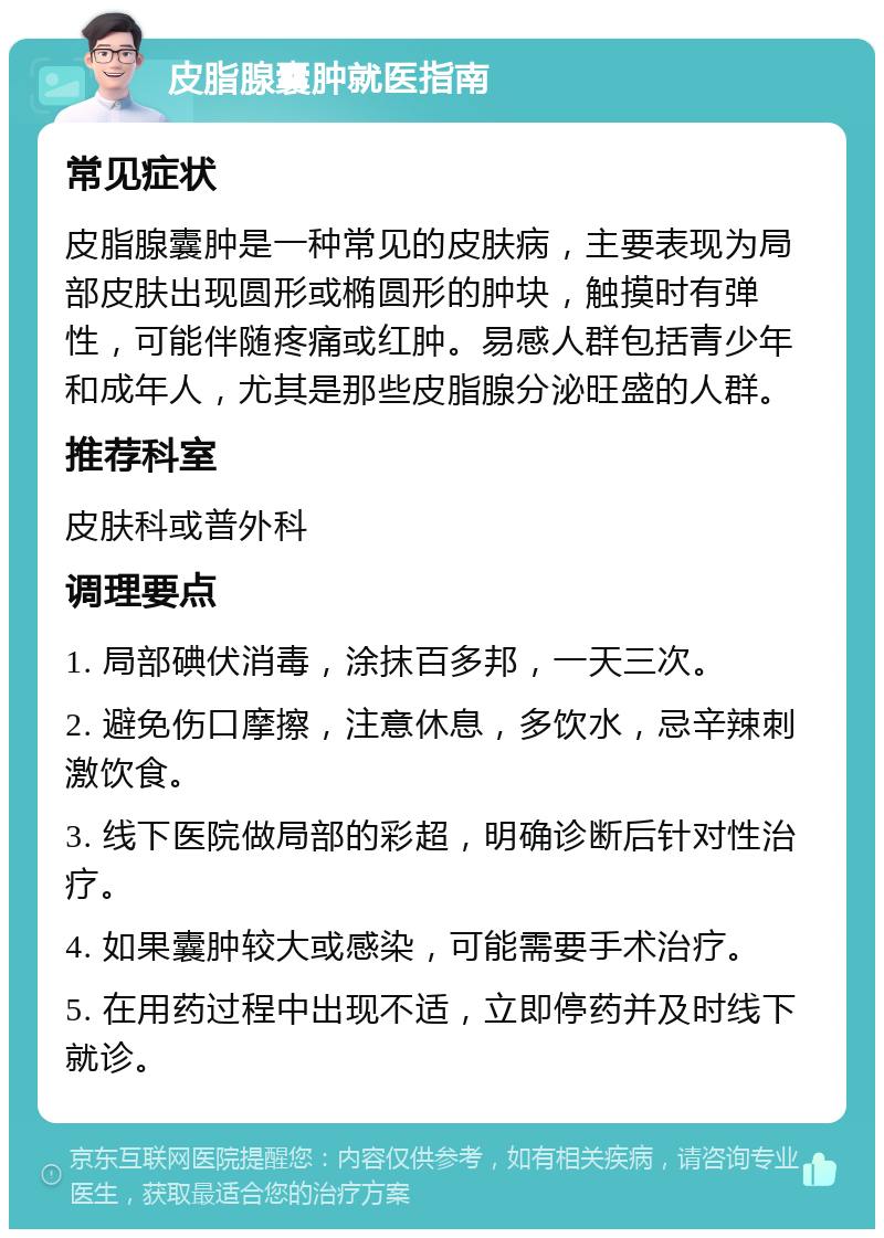 皮脂腺囊肿就医指南 常见症状 皮脂腺囊肿是一种常见的皮肤病，主要表现为局部皮肤出现圆形或椭圆形的肿块，触摸时有弹性，可能伴随疼痛或红肿。易感人群包括青少年和成年人，尤其是那些皮脂腺分泌旺盛的人群。 推荐科室 皮肤科或普外科 调理要点 1. 局部碘伏消毒，涂抹百多邦，一天三次。 2. 避免伤口摩擦，注意休息，多饮水，忌辛辣刺激饮食。 3. 线下医院做局部的彩超，明确诊断后针对性治疗。 4. 如果囊肿较大或感染，可能需要手术治疗。 5. 在用药过程中出现不适，立即停药并及时线下就诊。