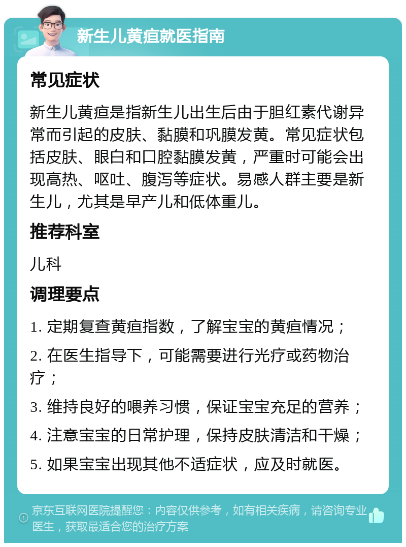 新生儿黄疸就医指南 常见症状 新生儿黄疸是指新生儿出生后由于胆红素代谢异常而引起的皮肤、黏膜和巩膜发黄。常见症状包括皮肤、眼白和口腔黏膜发黄，严重时可能会出现高热、呕吐、腹泻等症状。易感人群主要是新生儿，尤其是早产儿和低体重儿。 推荐科室 儿科 调理要点 1. 定期复查黄疸指数，了解宝宝的黄疸情况； 2. 在医生指导下，可能需要进行光疗或药物治疗； 3. 维持良好的喂养习惯，保证宝宝充足的营养； 4. 注意宝宝的日常护理，保持皮肤清洁和干燥； 5. 如果宝宝出现其他不适症状，应及时就医。