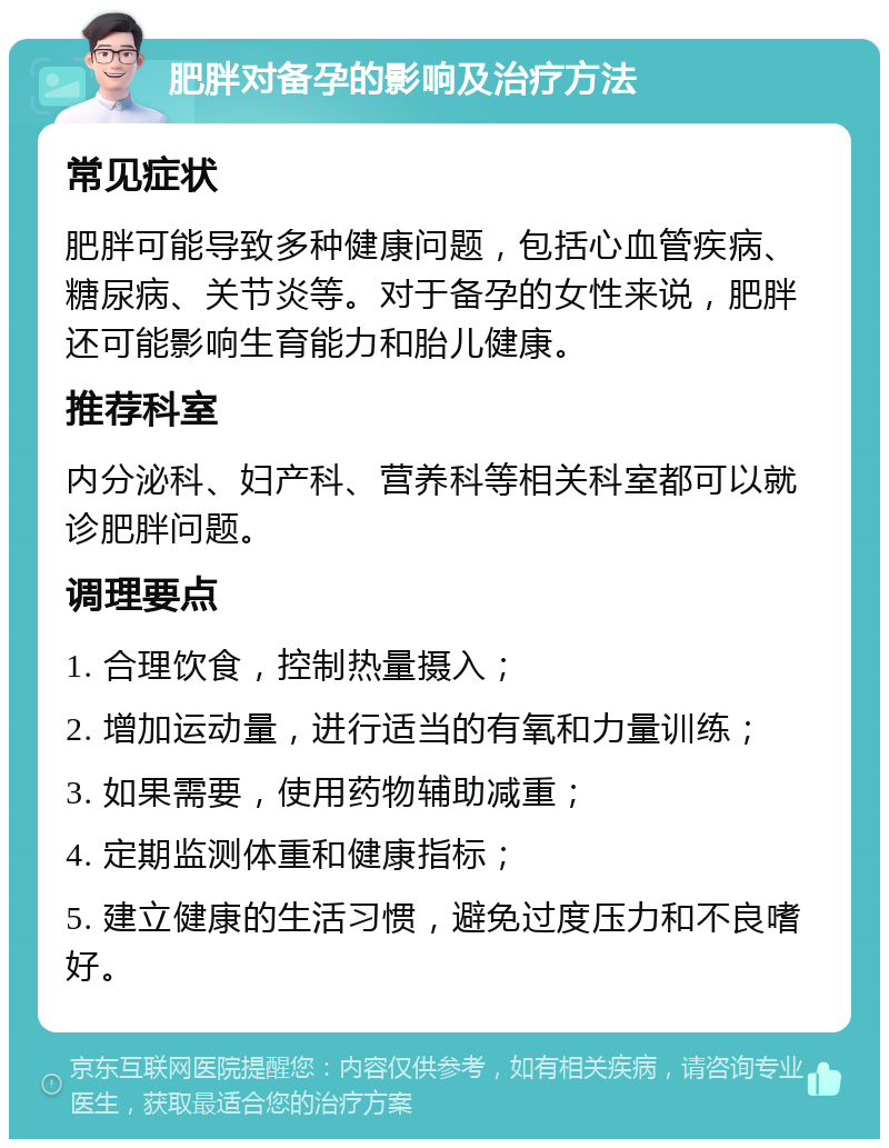 肥胖对备孕的影响及治疗方法 常见症状 肥胖可能导致多种健康问题，包括心血管疾病、糖尿病、关节炎等。对于备孕的女性来说，肥胖还可能影响生育能力和胎儿健康。 推荐科室 内分泌科、妇产科、营养科等相关科室都可以就诊肥胖问题。 调理要点 1. 合理饮食，控制热量摄入； 2. 增加运动量，进行适当的有氧和力量训练； 3. 如果需要，使用药物辅助减重； 4. 定期监测体重和健康指标； 5. 建立健康的生活习惯，避免过度压力和不良嗜好。