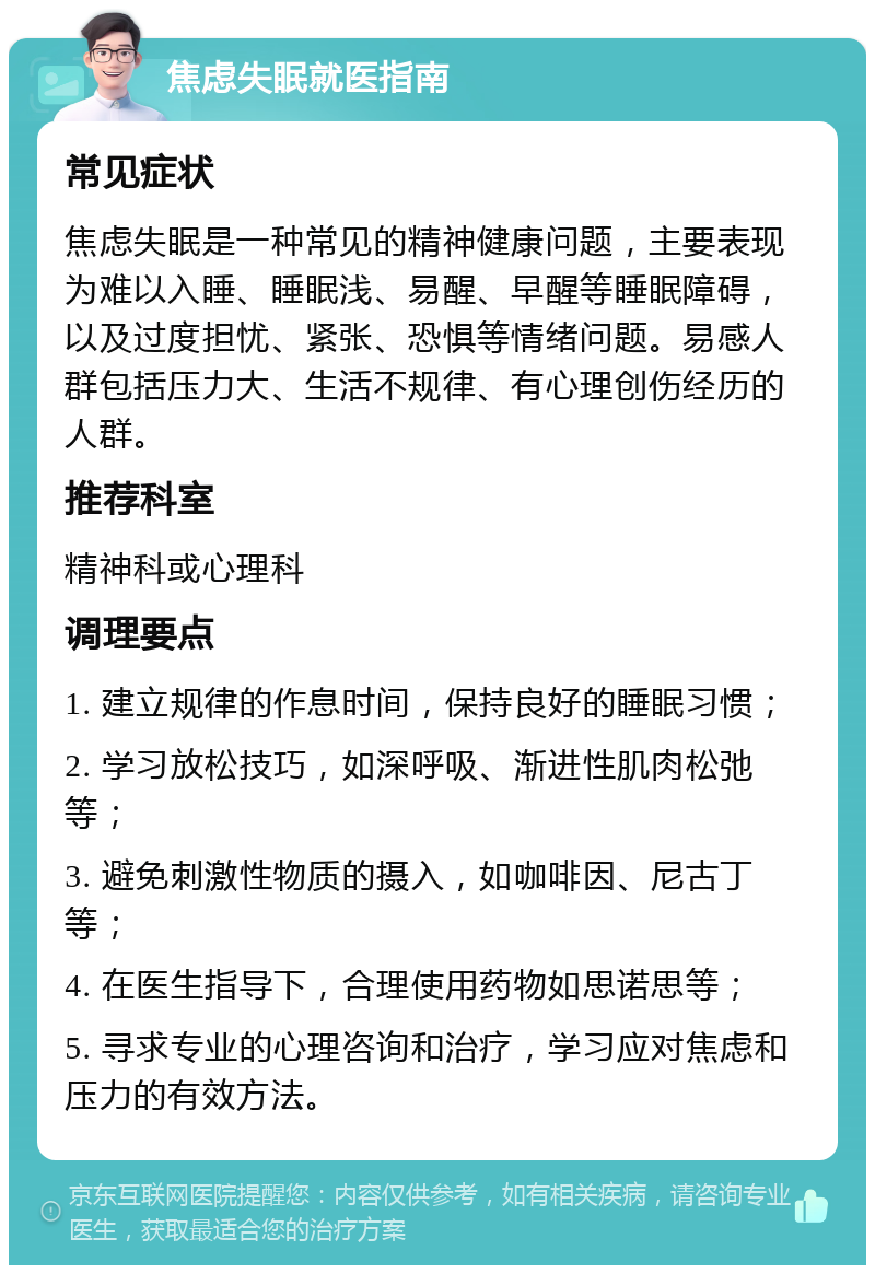 焦虑失眠就医指南 常见症状 焦虑失眠是一种常见的精神健康问题，主要表现为难以入睡、睡眠浅、易醒、早醒等睡眠障碍，以及过度担忧、紧张、恐惧等情绪问题。易感人群包括压力大、生活不规律、有心理创伤经历的人群。 推荐科室 精神科或心理科 调理要点 1. 建立规律的作息时间，保持良好的睡眠习惯； 2. 学习放松技巧，如深呼吸、渐进性肌肉松弛等； 3. 避免刺激性物质的摄入，如咖啡因、尼古丁等； 4. 在医生指导下，合理使用药物如思诺思等； 5. 寻求专业的心理咨询和治疗，学习应对焦虑和压力的有效方法。