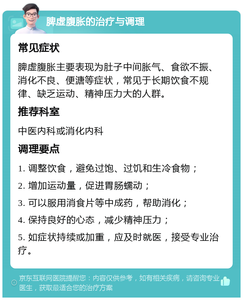 脾虚腹胀的治疗与调理 常见症状 脾虚腹胀主要表现为肚子中间胀气、食欲不振、消化不良、便溏等症状，常见于长期饮食不规律、缺乏运动、精神压力大的人群。 推荐科室 中医内科或消化内科 调理要点 1. 调整饮食，避免过饱、过饥和生冷食物； 2. 增加运动量，促进胃肠蠕动； 3. 可以服用消食片等中成药，帮助消化； 4. 保持良好的心态，减少精神压力； 5. 如症状持续或加重，应及时就医，接受专业治疗。