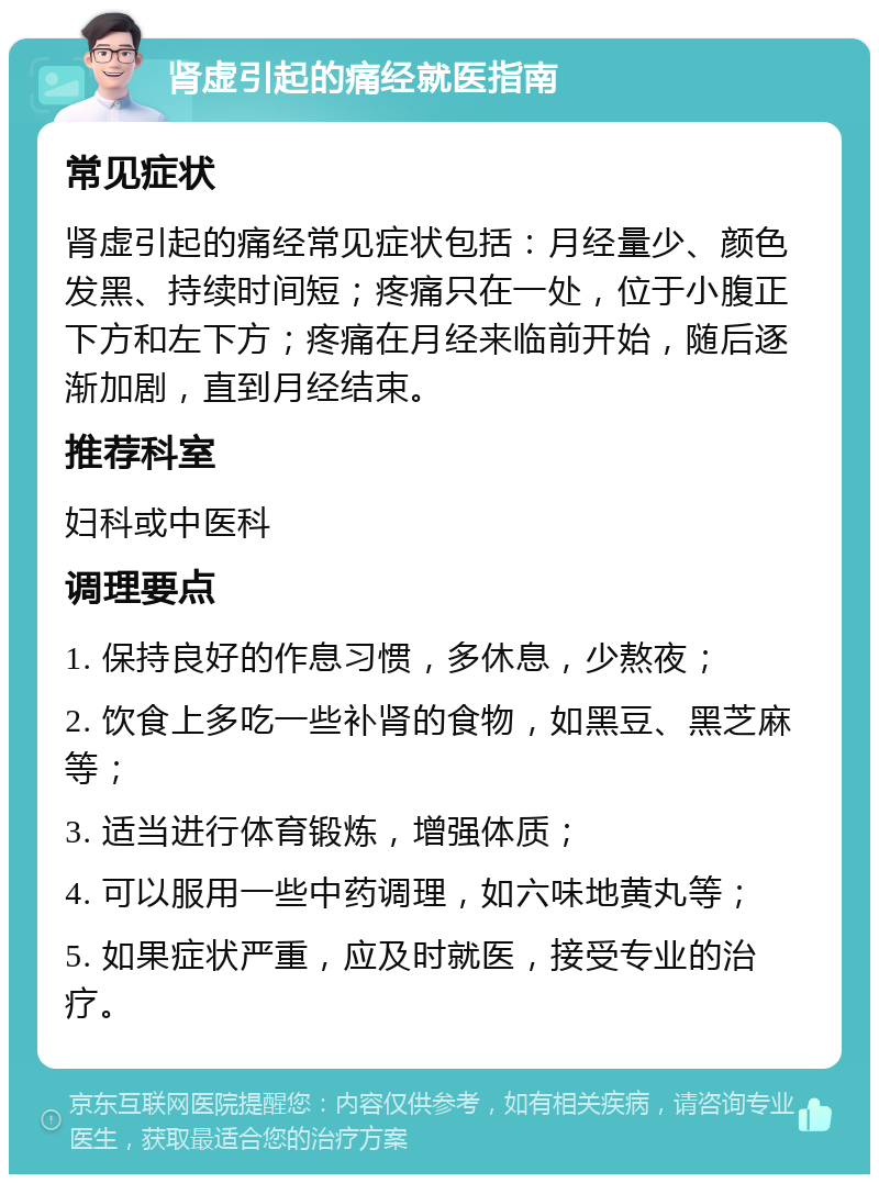 肾虚引起的痛经就医指南 常见症状 肾虚引起的痛经常见症状包括：月经量少、颜色发黑、持续时间短；疼痛只在一处，位于小腹正下方和左下方；疼痛在月经来临前开始，随后逐渐加剧，直到月经结束。 推荐科室 妇科或中医科 调理要点 1. 保持良好的作息习惯，多休息，少熬夜； 2. 饮食上多吃一些补肾的食物，如黑豆、黑芝麻等； 3. 适当进行体育锻炼，增强体质； 4. 可以服用一些中药调理，如六味地黄丸等； 5. 如果症状严重，应及时就医，接受专业的治疗。