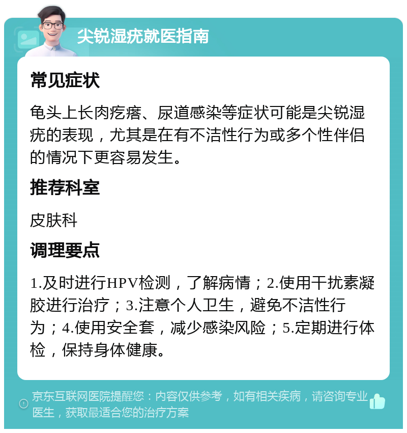 尖锐湿疣就医指南 常见症状 龟头上长肉疙瘩、尿道感染等症状可能是尖锐湿疣的表现，尤其是在有不洁性行为或多个性伴侣的情况下更容易发生。 推荐科室 皮肤科 调理要点 1.及时进行HPV检测，了解病情；2.使用干扰素凝胶进行治疗；3.注意个人卫生，避免不洁性行为；4.使用安全套，减少感染风险；5.定期进行体检，保持身体健康。