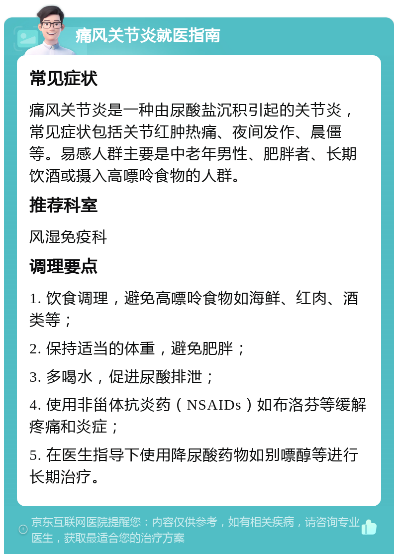 痛风关节炎就医指南 常见症状 痛风关节炎是一种由尿酸盐沉积引起的关节炎，常见症状包括关节红肿热痛、夜间发作、晨僵等。易感人群主要是中老年男性、肥胖者、长期饮酒或摄入高嘌呤食物的人群。 推荐科室 风湿免疫科 调理要点 1. 饮食调理，避免高嘌呤食物如海鲜、红肉、酒类等； 2. 保持适当的体重，避免肥胖； 3. 多喝水，促进尿酸排泄； 4. 使用非甾体抗炎药（NSAIDs）如布洛芬等缓解疼痛和炎症； 5. 在医生指导下使用降尿酸药物如别嘌醇等进行长期治疗。