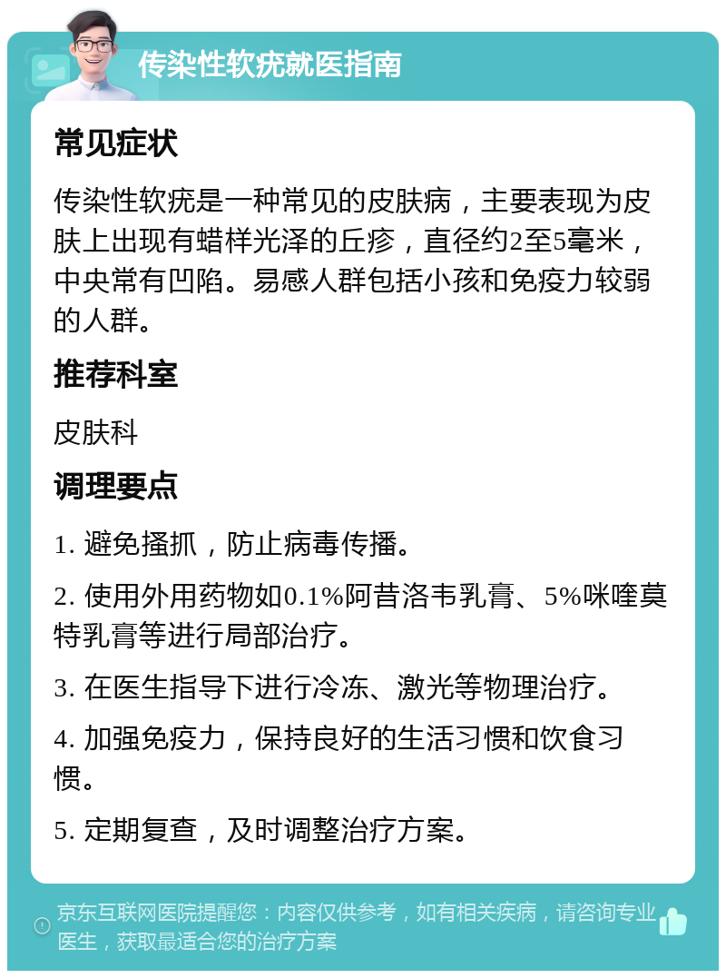 传染性软疣就医指南 常见症状 传染性软疣是一种常见的皮肤病，主要表现为皮肤上出现有蜡样光泽的丘疹，直径约2至5毫米，中央常有凹陷。易感人群包括小孩和免疫力较弱的人群。 推荐科室 皮肤科 调理要点 1. 避免搔抓，防止病毒传播。 2. 使用外用药物如0.1%阿昔洛韦乳膏、5%咪喹莫特乳膏等进行局部治疗。 3. 在医生指导下进行冷冻、激光等物理治疗。 4. 加强免疫力，保持良好的生活习惯和饮食习惯。 5. 定期复查，及时调整治疗方案。