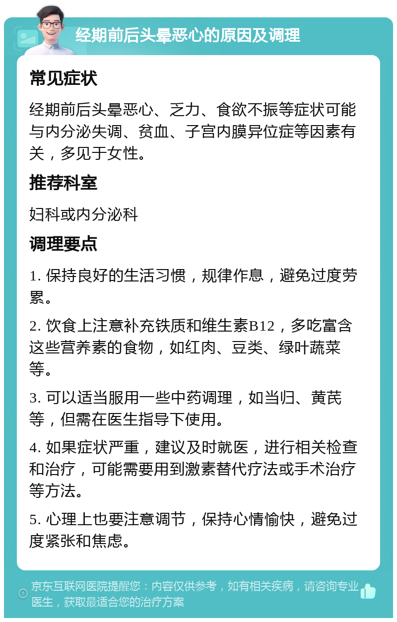 经期前后头晕恶心的原因及调理 常见症状 经期前后头晕恶心、乏力、食欲不振等症状可能与内分泌失调、贫血、子宫内膜异位症等因素有关，多见于女性。 推荐科室 妇科或内分泌科 调理要点 1. 保持良好的生活习惯，规律作息，避免过度劳累。 2. 饮食上注意补充铁质和维生素B12，多吃富含这些营养素的食物，如红肉、豆类、绿叶蔬菜等。 3. 可以适当服用一些中药调理，如当归、黄芪等，但需在医生指导下使用。 4. 如果症状严重，建议及时就医，进行相关检查和治疗，可能需要用到激素替代疗法或手术治疗等方法。 5. 心理上也要注意调节，保持心情愉快，避免过度紧张和焦虑。