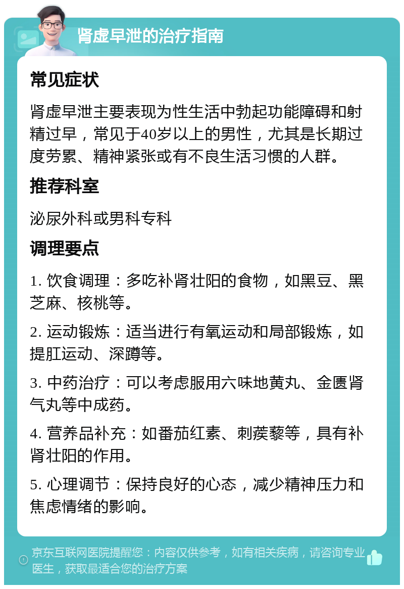 肾虚早泄的治疗指南 常见症状 肾虚早泄主要表现为性生活中勃起功能障碍和射精过早，常见于40岁以上的男性，尤其是长期过度劳累、精神紧张或有不良生活习惯的人群。 推荐科室 泌尿外科或男科专科 调理要点 1. 饮食调理：多吃补肾壮阳的食物，如黑豆、黑芝麻、核桃等。 2. 运动锻炼：适当进行有氧运动和局部锻炼，如提肛运动、深蹲等。 3. 中药治疗：可以考虑服用六味地黄丸、金匮肾气丸等中成药。 4. 营养品补充：如番茄红素、刺蒺藜等，具有补肾壮阳的作用。 5. 心理调节：保持良好的心态，减少精神压力和焦虑情绪的影响。