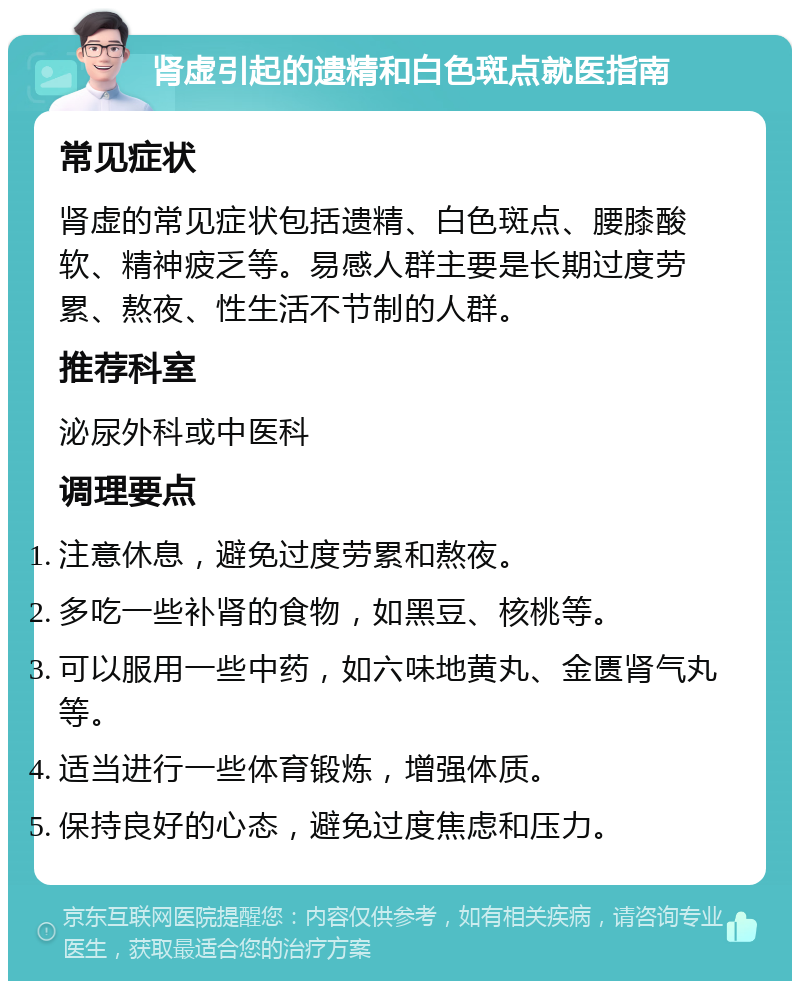 肾虚引起的遗精和白色斑点就医指南 常见症状 肾虚的常见症状包括遗精、白色斑点、腰膝酸软、精神疲乏等。易感人群主要是长期过度劳累、熬夜、性生活不节制的人群。 推荐科室 泌尿外科或中医科 调理要点 注意休息，避免过度劳累和熬夜。 多吃一些补肾的食物，如黑豆、核桃等。 可以服用一些中药，如六味地黄丸、金匮肾气丸等。 适当进行一些体育锻炼，增强体质。 保持良好的心态，避免过度焦虑和压力。