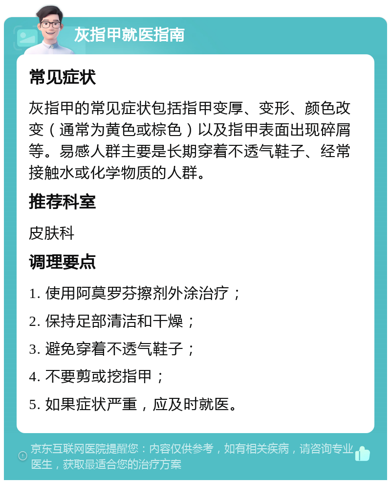 灰指甲就医指南 常见症状 灰指甲的常见症状包括指甲变厚、变形、颜色改变（通常为黄色或棕色）以及指甲表面出现碎屑等。易感人群主要是长期穿着不透气鞋子、经常接触水或化学物质的人群。 推荐科室 皮肤科 调理要点 1. 使用阿莫罗芬擦剂外涂治疗； 2. 保持足部清洁和干燥； 3. 避免穿着不透气鞋子； 4. 不要剪或挖指甲； 5. 如果症状严重，应及时就医。