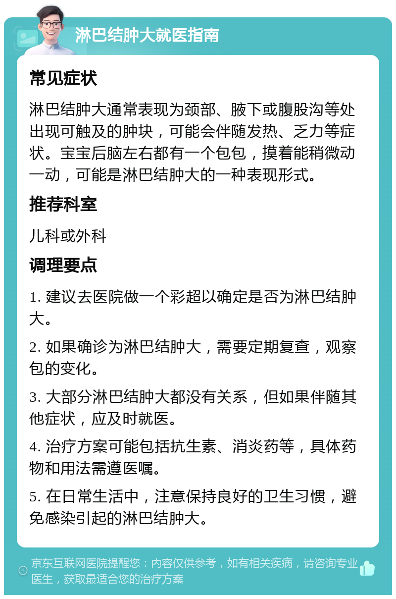 淋巴结肿大就医指南 常见症状 淋巴结肿大通常表现为颈部、腋下或腹股沟等处出现可触及的肿块，可能会伴随发热、乏力等症状。宝宝后脑左右都有一个包包，摸着能稍微动一动，可能是淋巴结肿大的一种表现形式。 推荐科室 儿科或外科 调理要点 1. 建议去医院做一个彩超以确定是否为淋巴结肿大。 2. 如果确诊为淋巴结肿大，需要定期复查，观察包的变化。 3. 大部分淋巴结肿大都没有关系，但如果伴随其他症状，应及时就医。 4. 治疗方案可能包括抗生素、消炎药等，具体药物和用法需遵医嘱。 5. 在日常生活中，注意保持良好的卫生习惯，避免感染引起的淋巴结肿大。