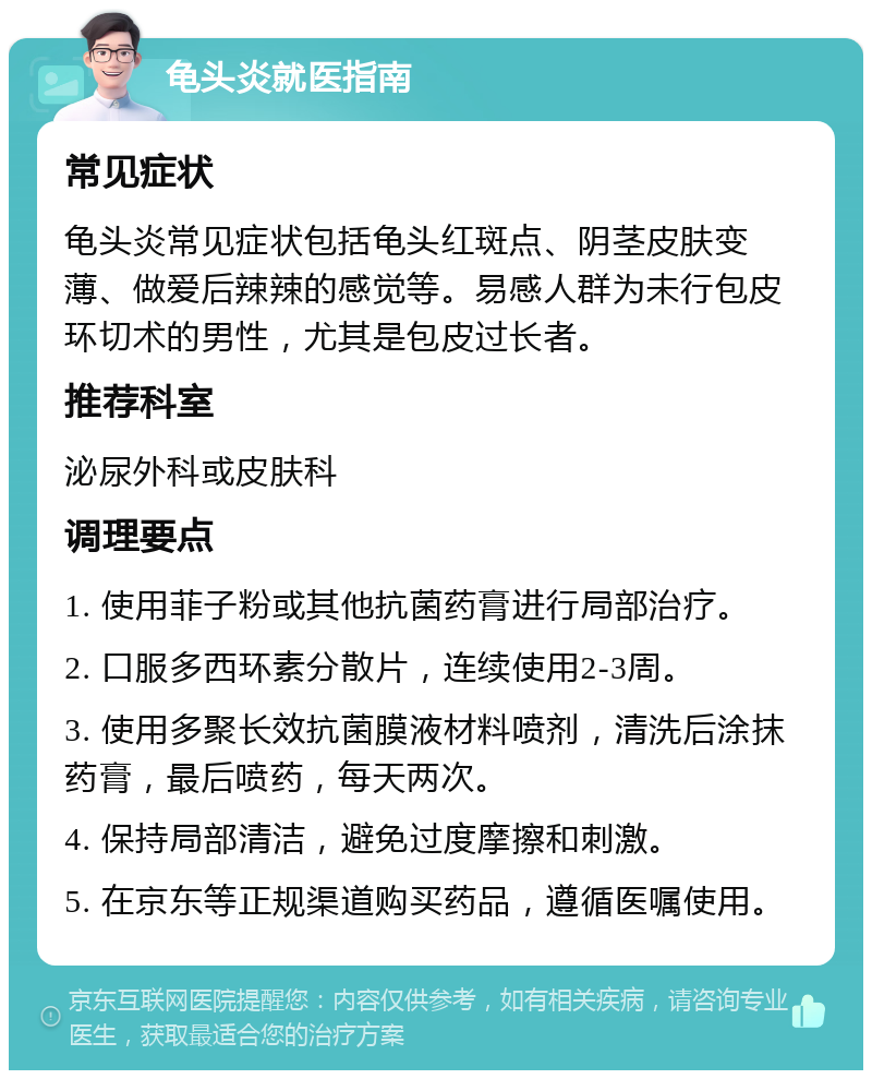 龟头炎就医指南 常见症状 龟头炎常见症状包括龟头红斑点、阴茎皮肤变薄、做爱后辣辣的感觉等。易感人群为未行包皮环切术的男性，尤其是包皮过长者。 推荐科室 泌尿外科或皮肤科 调理要点 1. 使用菲子粉或其他抗菌药膏进行局部治疗。 2. 口服多西环素分散片，连续使用2-3周。 3. 使用多聚长效抗菌膜液材料喷剂，清洗后涂抹药膏，最后喷药，每天两次。 4. 保持局部清洁，避免过度摩擦和刺激。 5. 在京东等正规渠道购买药品，遵循医嘱使用。