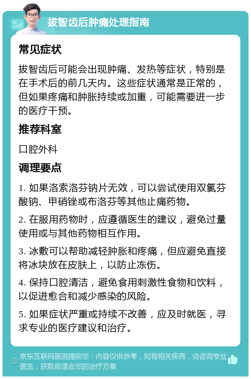 拔智齿后肿痛处理指南 常见症状 拔智齿后可能会出现肿痛、发热等症状，特别是在手术后的前几天内。这些症状通常是正常的，但如果疼痛和肿胀持续或加重，可能需要进一步的医疗干预。 推荐科室 口腔外科 调理要点 1. 如果洛索洛芬钠片无效，可以尝试使用双氯芬酸钠、甲硝锉或布洛芬等其他止痛药物。 2. 在服用药物时，应遵循医生的建议，避免过量使用或与其他药物相互作用。 3. 冰敷可以帮助减轻肿胀和疼痛，但应避免直接将冰块放在皮肤上，以防止冻伤。 4. 保持口腔清洁，避免食用刺激性食物和饮料，以促进愈合和减少感染的风险。 5. 如果症状严重或持续不改善，应及时就医，寻求专业的医疗建议和治疗。