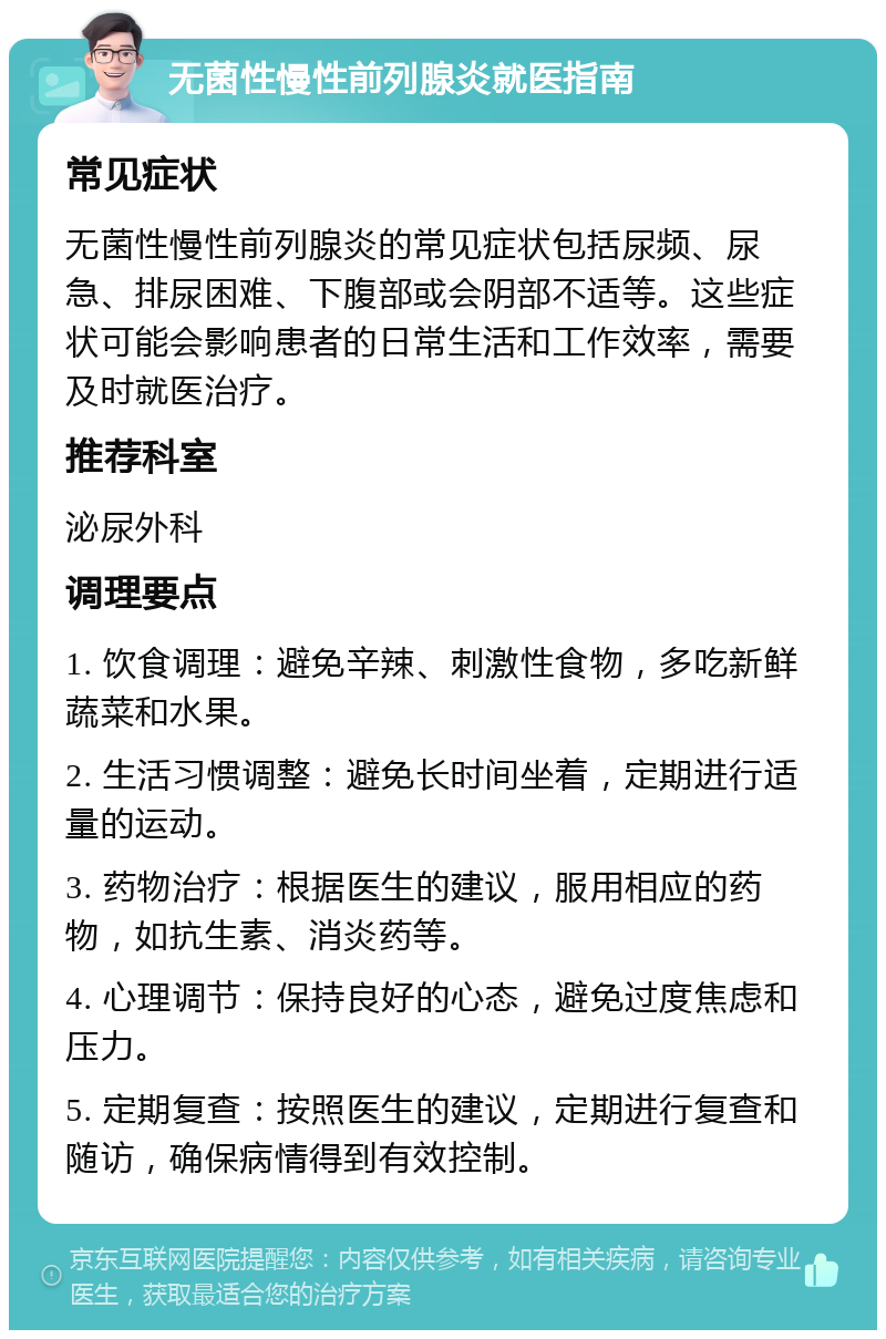 无菌性慢性前列腺炎就医指南 常见症状 无菌性慢性前列腺炎的常见症状包括尿频、尿急、排尿困难、下腹部或会阴部不适等。这些症状可能会影响患者的日常生活和工作效率，需要及时就医治疗。 推荐科室 泌尿外科 调理要点 1. 饮食调理：避免辛辣、刺激性食物，多吃新鲜蔬菜和水果。 2. 生活习惯调整：避免长时间坐着，定期进行适量的运动。 3. 药物治疗：根据医生的建议，服用相应的药物，如抗生素、消炎药等。 4. 心理调节：保持良好的心态，避免过度焦虑和压力。 5. 定期复查：按照医生的建议，定期进行复查和随访，确保病情得到有效控制。