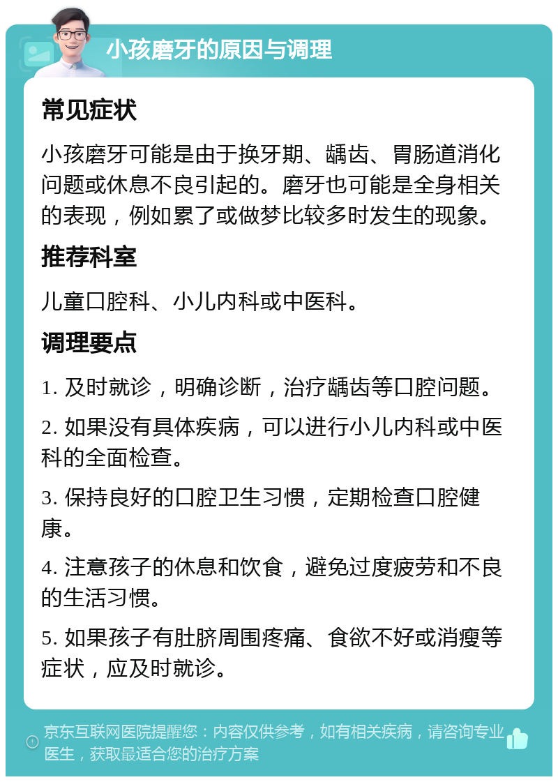 小孩磨牙的原因与调理 常见症状 小孩磨牙可能是由于换牙期、龋齿、胃肠道消化问题或休息不良引起的。磨牙也可能是全身相关的表现，例如累了或做梦比较多时发生的现象。 推荐科室 儿童口腔科、小儿内科或中医科。 调理要点 1. 及时就诊，明确诊断，治疗龋齿等口腔问题。 2. 如果没有具体疾病，可以进行小儿内科或中医科的全面检查。 3. 保持良好的口腔卫生习惯，定期检查口腔健康。 4. 注意孩子的休息和饮食，避免过度疲劳和不良的生活习惯。 5. 如果孩子有肚脐周围疼痛、食欲不好或消瘦等症状，应及时就诊。