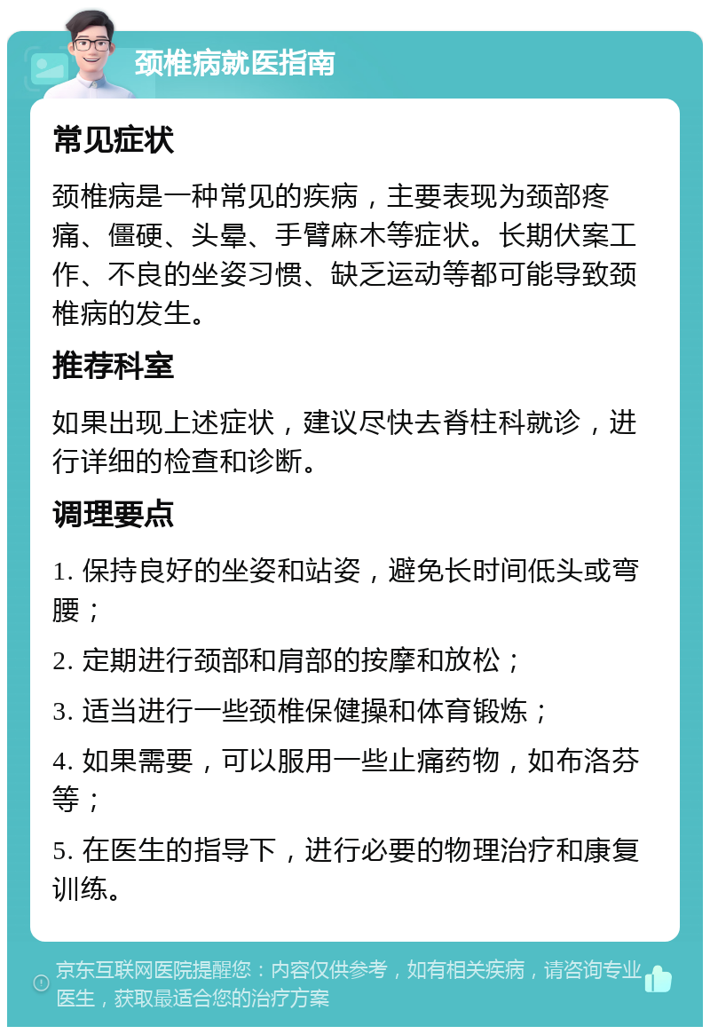 颈椎病就医指南 常见症状 颈椎病是一种常见的疾病，主要表现为颈部疼痛、僵硬、头晕、手臂麻木等症状。长期伏案工作、不良的坐姿习惯、缺乏运动等都可能导致颈椎病的发生。 推荐科室 如果出现上述症状，建议尽快去脊柱科就诊，进行详细的检查和诊断。 调理要点 1. 保持良好的坐姿和站姿，避免长时间低头或弯腰； 2. 定期进行颈部和肩部的按摩和放松； 3. 适当进行一些颈椎保健操和体育锻炼； 4. 如果需要，可以服用一些止痛药物，如布洛芬等； 5. 在医生的指导下，进行必要的物理治疗和康复训练。