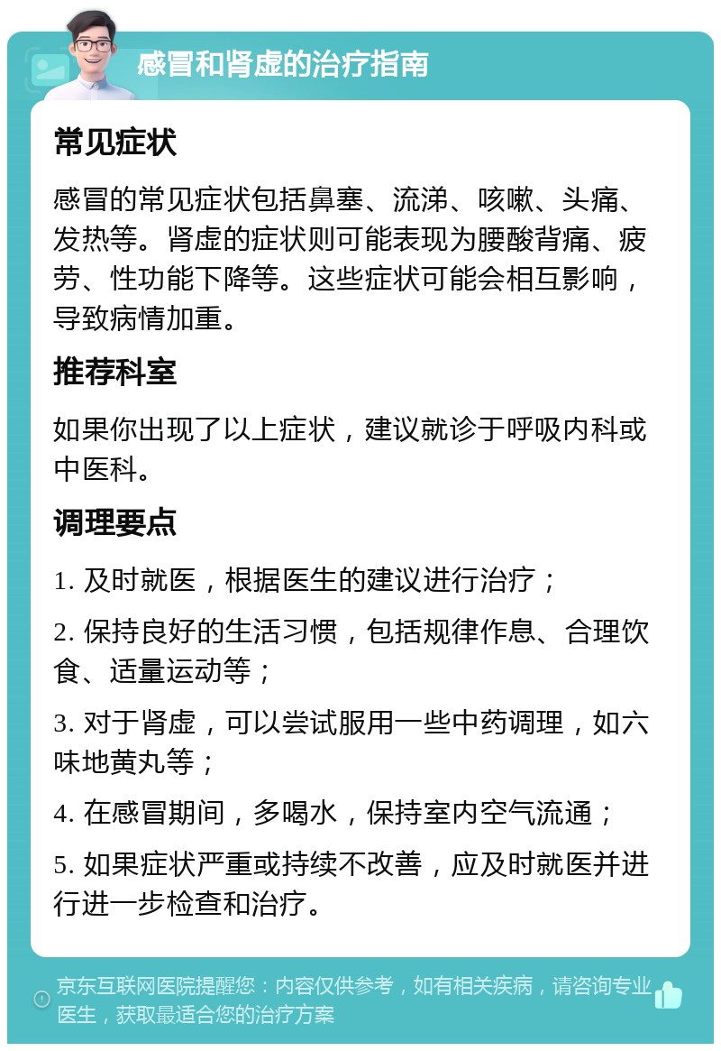 感冒和肾虚的治疗指南 常见症状 感冒的常见症状包括鼻塞、流涕、咳嗽、头痛、发热等。肾虚的症状则可能表现为腰酸背痛、疲劳、性功能下降等。这些症状可能会相互影响，导致病情加重。 推荐科室 如果你出现了以上症状，建议就诊于呼吸内科或中医科。 调理要点 1. 及时就医，根据医生的建议进行治疗； 2. 保持良好的生活习惯，包括规律作息、合理饮食、适量运动等； 3. 对于肾虚，可以尝试服用一些中药调理，如六味地黄丸等； 4. 在感冒期间，多喝水，保持室内空气流通； 5. 如果症状严重或持续不改善，应及时就医并进行进一步检查和治疗。