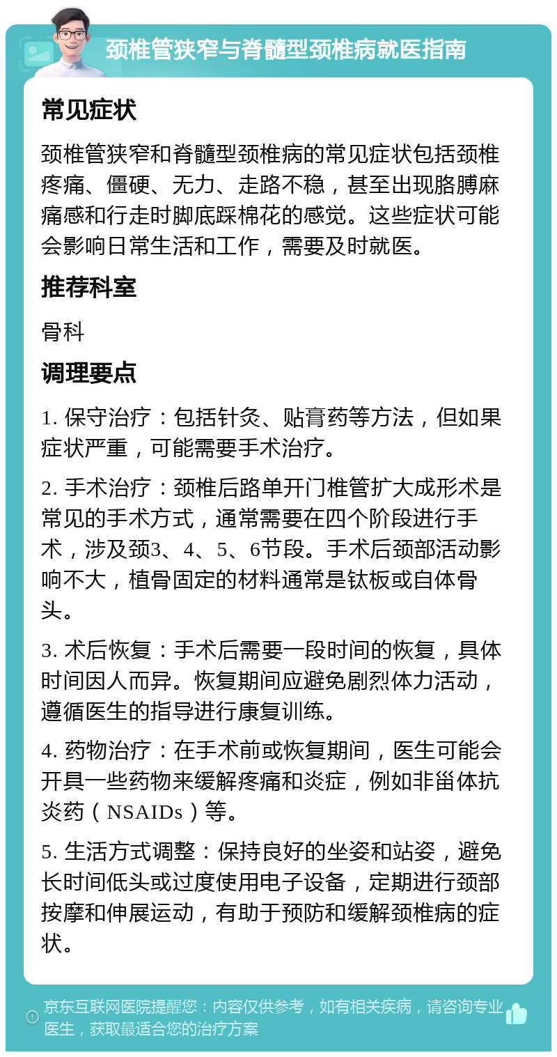 颈椎管狭窄与脊髓型颈椎病就医指南 常见症状 颈椎管狭窄和脊髓型颈椎病的常见症状包括颈椎疼痛、僵硬、无力、走路不稳，甚至出现胳膊麻痛感和行走时脚底踩棉花的感觉。这些症状可能会影响日常生活和工作，需要及时就医。 推荐科室 骨科 调理要点 1. 保守治疗：包括针灸、贴膏药等方法，但如果症状严重，可能需要手术治疗。 2. 手术治疗：颈椎后路单开门椎管扩大成形术是常见的手术方式，通常需要在四个阶段进行手术，涉及颈3、4、5、6节段。手术后颈部活动影响不大，植骨固定的材料通常是钛板或自体骨头。 3. 术后恢复：手术后需要一段时间的恢复，具体时间因人而异。恢复期间应避免剧烈体力活动，遵循医生的指导进行康复训练。 4. 药物治疗：在手术前或恢复期间，医生可能会开具一些药物来缓解疼痛和炎症，例如非甾体抗炎药（NSAIDs）等。 5. 生活方式调整：保持良好的坐姿和站姿，避免长时间低头或过度使用电子设备，定期进行颈部按摩和伸展运动，有助于预防和缓解颈椎病的症状。