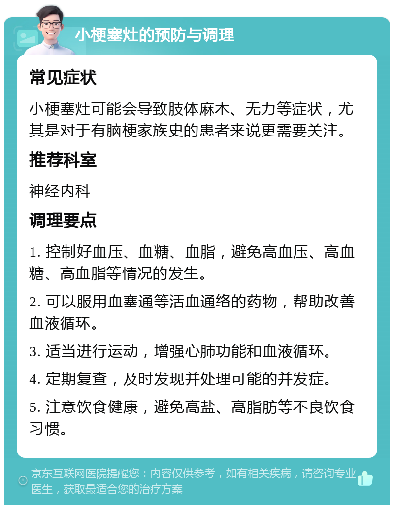 小梗塞灶的预防与调理 常见症状 小梗塞灶可能会导致肢体麻木、无力等症状，尤其是对于有脑梗家族史的患者来说更需要关注。 推荐科室 神经内科 调理要点 1. 控制好血压、血糖、血脂，避免高血压、高血糖、高血脂等情况的发生。 2. 可以服用血塞通等活血通络的药物，帮助改善血液循环。 3. 适当进行运动，增强心肺功能和血液循环。 4. 定期复查，及时发现并处理可能的并发症。 5. 注意饮食健康，避免高盐、高脂肪等不良饮食习惯。