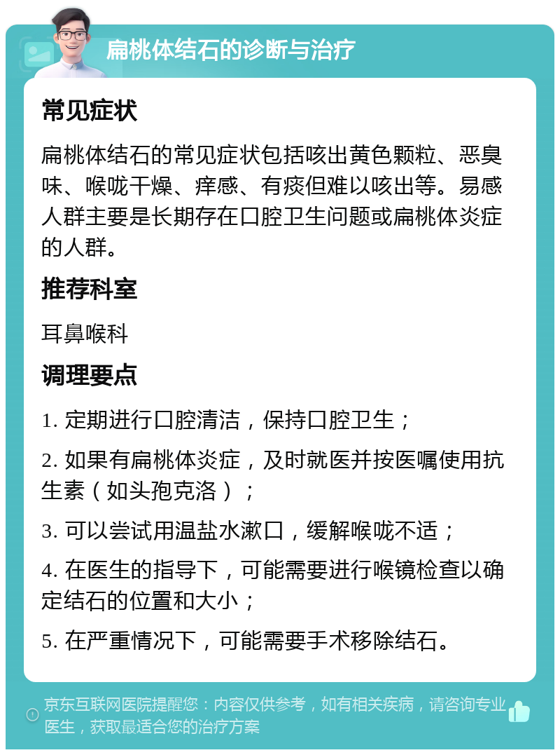 扁桃体结石的诊断与治疗 常见症状 扁桃体结石的常见症状包括咳出黄色颗粒、恶臭味、喉咙干燥、痒感、有痰但难以咳出等。易感人群主要是长期存在口腔卫生问题或扁桃体炎症的人群。 推荐科室 耳鼻喉科 调理要点 1. 定期进行口腔清洁，保持口腔卫生； 2. 如果有扁桃体炎症，及时就医并按医嘱使用抗生素（如头孢克洛）； 3. 可以尝试用温盐水漱口，缓解喉咙不适； 4. 在医生的指导下，可能需要进行喉镜检查以确定结石的位置和大小； 5. 在严重情况下，可能需要手术移除结石。