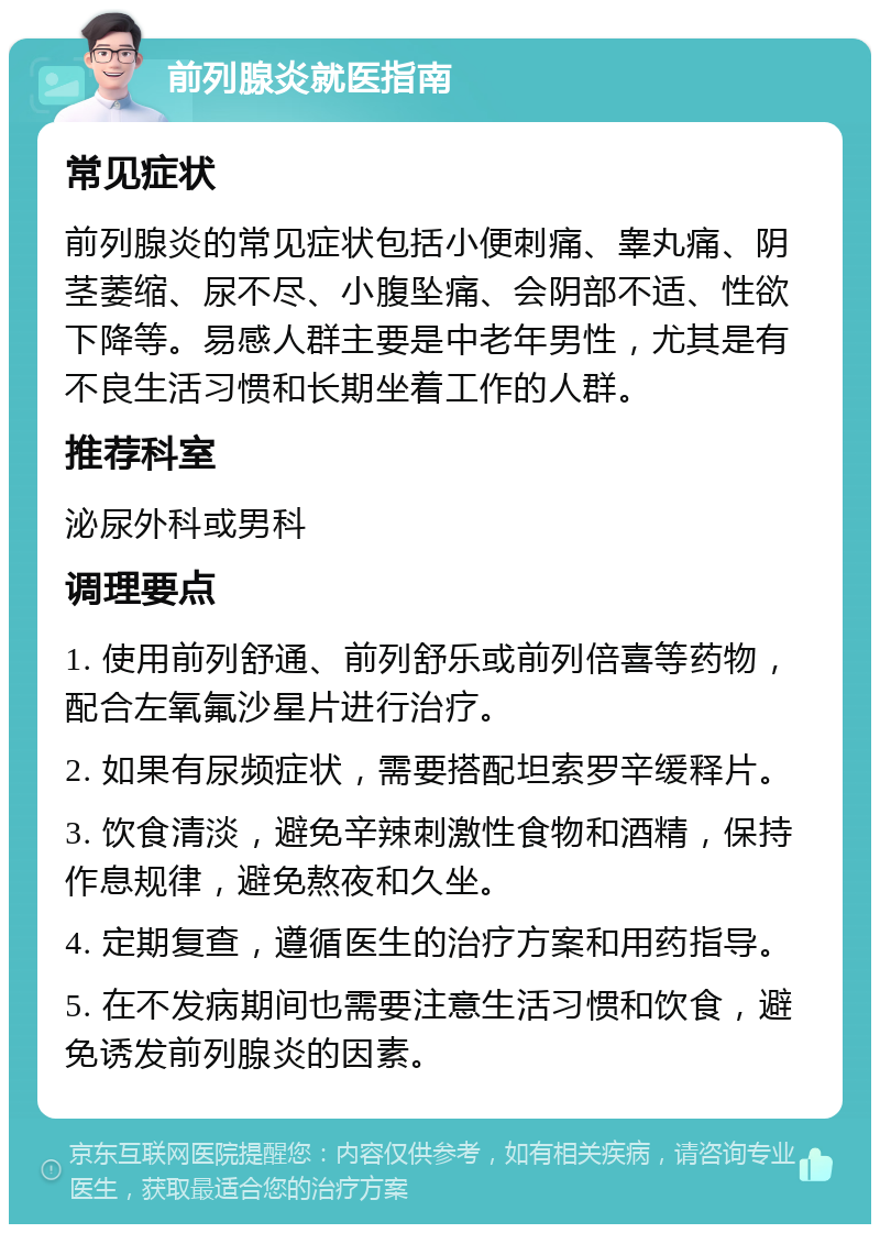 前列腺炎就医指南 常见症状 前列腺炎的常见症状包括小便刺痛、睾丸痛、阴茎萎缩、尿不尽、小腹坠痛、会阴部不适、性欲下降等。易感人群主要是中老年男性，尤其是有不良生活习惯和长期坐着工作的人群。 推荐科室 泌尿外科或男科 调理要点 1. 使用前列舒通、前列舒乐或前列倍喜等药物，配合左氧氟沙星片进行治疗。 2. 如果有尿频症状，需要搭配坦索罗辛缓释片。 3. 饮食清淡，避免辛辣刺激性食物和酒精，保持作息规律，避免熬夜和久坐。 4. 定期复查，遵循医生的治疗方案和用药指导。 5. 在不发病期间也需要注意生活习惯和饮食，避免诱发前列腺炎的因素。