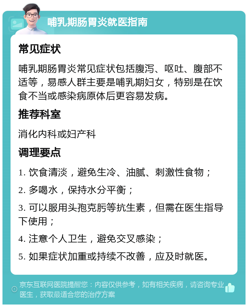 哺乳期肠胃炎就医指南 常见症状 哺乳期肠胃炎常见症状包括腹泻、呕吐、腹部不适等，易感人群主要是哺乳期妇女，特别是在饮食不当或感染病原体后更容易发病。 推荐科室 消化内科或妇产科 调理要点 1. 饮食清淡，避免生冷、油腻、刺激性食物； 2. 多喝水，保持水分平衡； 3. 可以服用头孢克肟等抗生素，但需在医生指导下使用； 4. 注意个人卫生，避免交叉感染； 5. 如果症状加重或持续不改善，应及时就医。