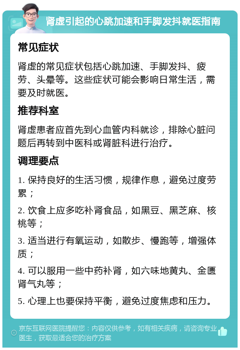 肾虚引起的心跳加速和手脚发抖就医指南 常见症状 肾虚的常见症状包括心跳加速、手脚发抖、疲劳、头晕等。这些症状可能会影响日常生活，需要及时就医。 推荐科室 肾虚患者应首先到心血管内科就诊，排除心脏问题后再转到中医科或肾脏科进行治疗。 调理要点 1. 保持良好的生活习惯，规律作息，避免过度劳累； 2. 饮食上应多吃补肾食品，如黑豆、黑芝麻、核桃等； 3. 适当进行有氧运动，如散步、慢跑等，增强体质； 4. 可以服用一些中药补肾，如六味地黄丸、金匮肾气丸等； 5. 心理上也要保持平衡，避免过度焦虑和压力。