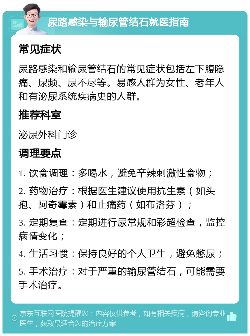 尿路感染与输尿管结石就医指南 常见症状 尿路感染和输尿管结石的常见症状包括左下腹隐痛、尿频、尿不尽等。易感人群为女性、老年人和有泌尿系统疾病史的人群。 推荐科室 泌尿外科门诊 调理要点 1. 饮食调理：多喝水，避免辛辣刺激性食物； 2. 药物治疗：根据医生建议使用抗生素（如头孢、阿奇霉素）和止痛药（如布洛芬）； 3. 定期复查：定期进行尿常规和彩超检查，监控病情变化； 4. 生活习惯：保持良好的个人卫生，避免憋尿； 5. 手术治疗：对于严重的输尿管结石，可能需要手术治疗。