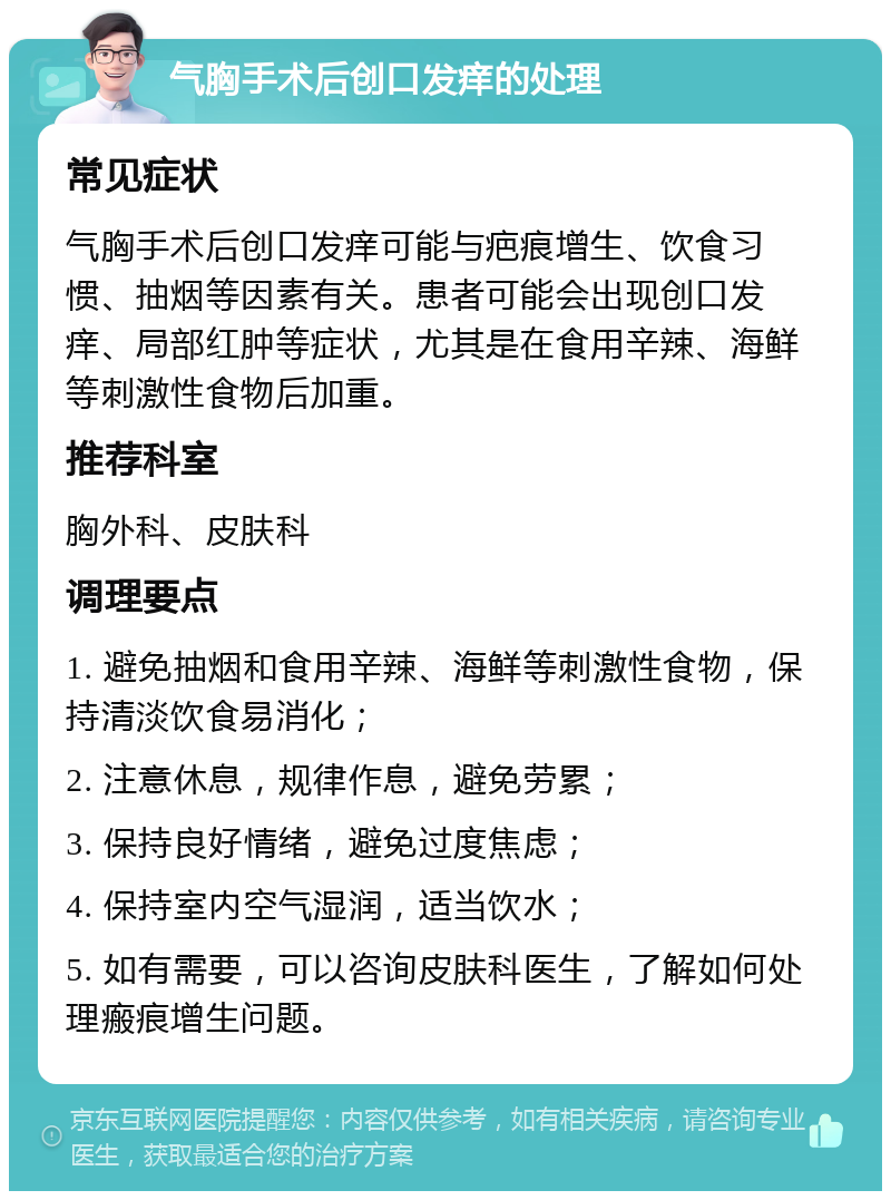 气胸手术后创口发痒的处理 常见症状 气胸手术后创口发痒可能与疤痕增生、饮食习惯、抽烟等因素有关。患者可能会出现创口发痒、局部红肿等症状，尤其是在食用辛辣、海鲜等刺激性食物后加重。 推荐科室 胸外科、皮肤科 调理要点 1. 避免抽烟和食用辛辣、海鲜等刺激性食物，保持清淡饮食易消化； 2. 注意休息，规律作息，避免劳累； 3. 保持良好情绪，避免过度焦虑； 4. 保持室内空气湿润，适当饮水； 5. 如有需要，可以咨询皮肤科医生，了解如何处理瘢痕增生问题。