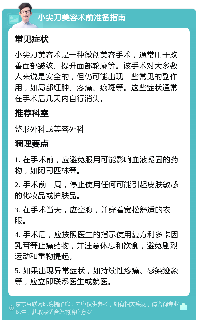 小尖刀美容术前准备指南 常见症状 小尖刀美容术是一种微创美容手术，通常用于改善面部皱纹、提升面部轮廓等。该手术对大多数人来说是安全的，但仍可能出现一些常见的副作用，如局部红肿、疼痛、瘀斑等。这些症状通常在手术后几天内自行消失。 推荐科室 整形外科或美容外科 调理要点 1. 在手术前，应避免服用可能影响血液凝固的药物，如阿司匹林等。 2. 手术前一周，停止使用任何可能引起皮肤敏感的化妆品或护肤品。 3. 在手术当天，应空腹，并穿着宽松舒适的衣服。 4. 手术后，应按照医生的指示使用复方利多卡因乳膏等止痛药物，并注意休息和饮食，避免剧烈运动和重物提起。 5. 如果出现异常症状，如持续性疼痛、感染迹象等，应立即联系医生或就医。