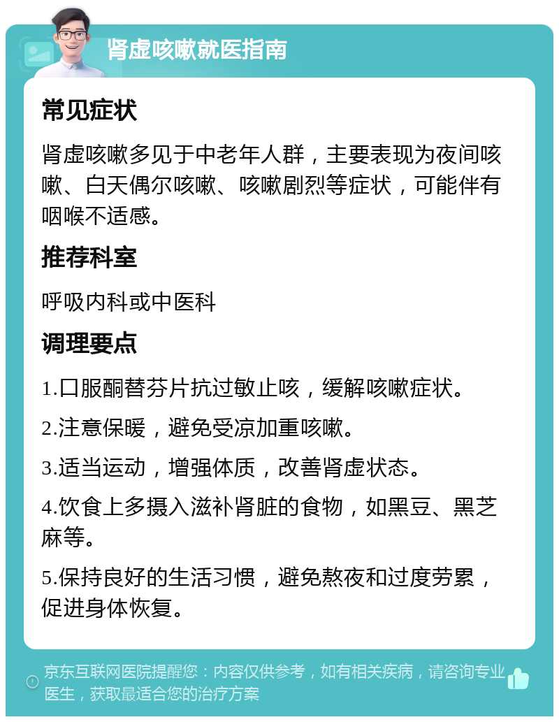 肾虚咳嗽就医指南 常见症状 肾虚咳嗽多见于中老年人群，主要表现为夜间咳嗽、白天偶尔咳嗽、咳嗽剧烈等症状，可能伴有咽喉不适感。 推荐科室 呼吸内科或中医科 调理要点 1.口服酮替芬片抗过敏止咳，缓解咳嗽症状。 2.注意保暖，避免受凉加重咳嗽。 3.适当运动，增强体质，改善肾虚状态。 4.饮食上多摄入滋补肾脏的食物，如黑豆、黑芝麻等。 5.保持良好的生活习惯，避免熬夜和过度劳累，促进身体恢复。