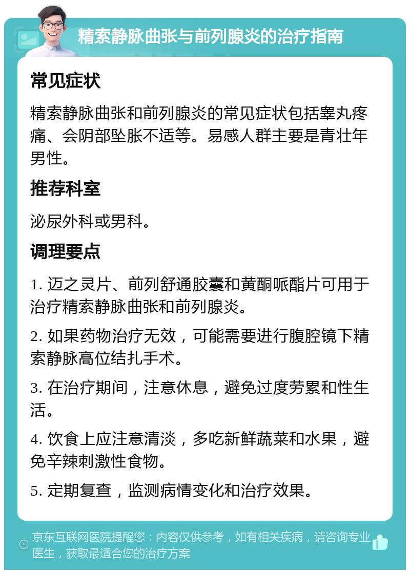 精索静脉曲张与前列腺炎的治疗指南 常见症状 精索静脉曲张和前列腺炎的常见症状包括睾丸疼痛、会阴部坠胀不适等。易感人群主要是青壮年男性。 推荐科室 泌尿外科或男科。 调理要点 1. 迈之灵片、前列舒通胶囊和黄酮哌酯片可用于治疗精索静脉曲张和前列腺炎。 2. 如果药物治疗无效，可能需要进行腹腔镜下精索静脉高位结扎手术。 3. 在治疗期间，注意休息，避免过度劳累和性生活。 4. 饮食上应注意清淡，多吃新鲜蔬菜和水果，避免辛辣刺激性食物。 5. 定期复查，监测病情变化和治疗效果。