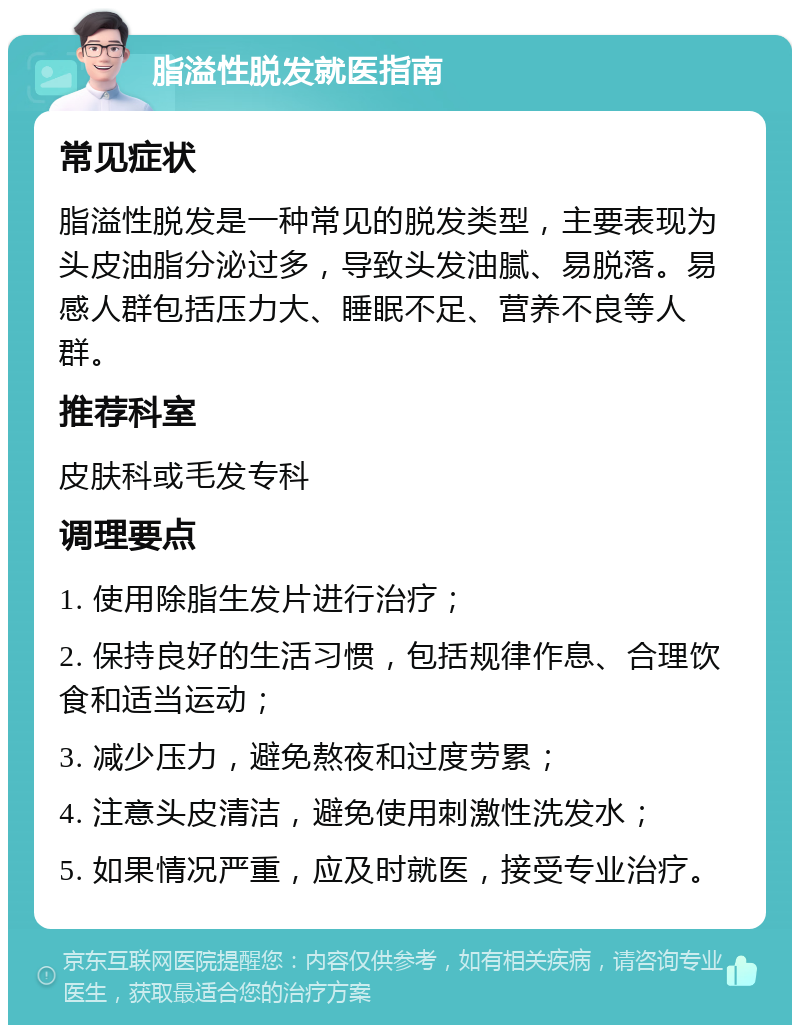 脂溢性脱发就医指南 常见症状 脂溢性脱发是一种常见的脱发类型，主要表现为头皮油脂分泌过多，导致头发油腻、易脱落。易感人群包括压力大、睡眠不足、营养不良等人群。 推荐科室 皮肤科或毛发专科 调理要点 1. 使用除脂生发片进行治疗； 2. 保持良好的生活习惯，包括规律作息、合理饮食和适当运动； 3. 减少压力，避免熬夜和过度劳累； 4. 注意头皮清洁，避免使用刺激性洗发水； 5. 如果情况严重，应及时就医，接受专业治疗。