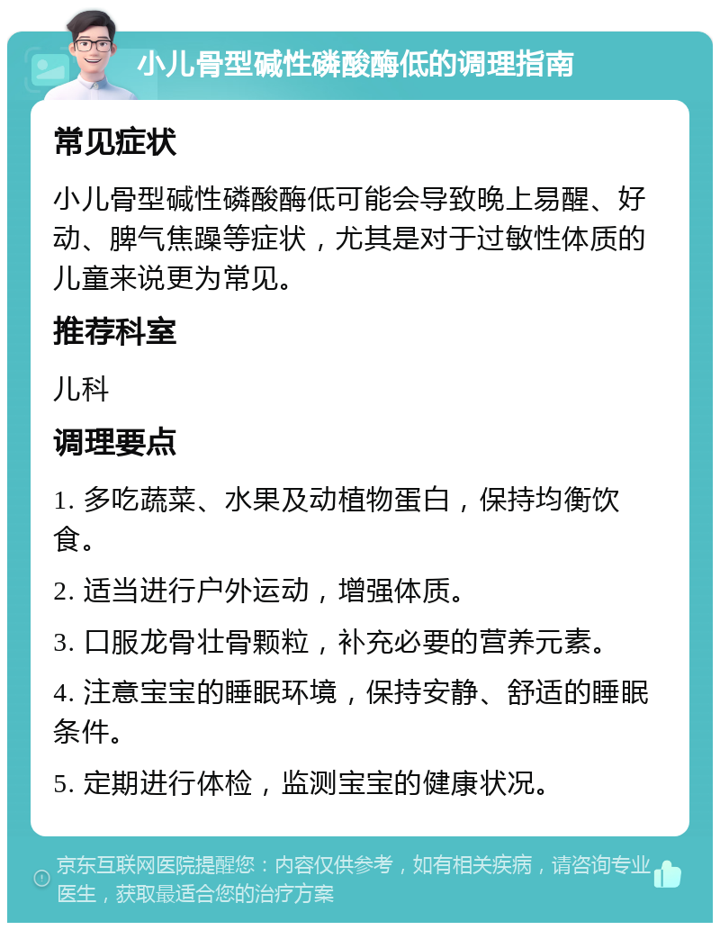 小儿骨型碱性磷酸酶低的调理指南 常见症状 小儿骨型碱性磷酸酶低可能会导致晚上易醒、好动、脾气焦躁等症状，尤其是对于过敏性体质的儿童来说更为常见。 推荐科室 儿科 调理要点 1. 多吃蔬菜、水果及动植物蛋白，保持均衡饮食。 2. 适当进行户外运动，增强体质。 3. 口服龙骨壮骨颗粒，补充必要的营养元素。 4. 注意宝宝的睡眠环境，保持安静、舒适的睡眠条件。 5. 定期进行体检，监测宝宝的健康状况。