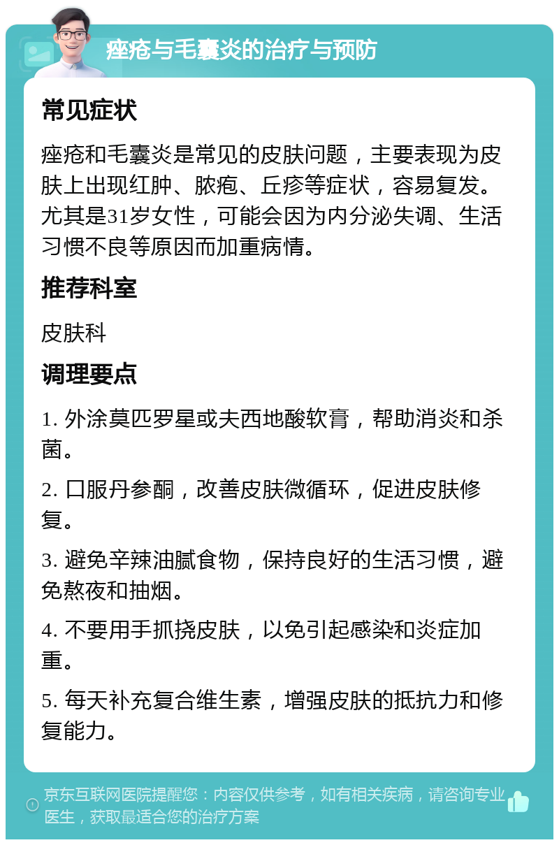 痤疮与毛囊炎的治疗与预防 常见症状 痤疮和毛囊炎是常见的皮肤问题，主要表现为皮肤上出现红肿、脓疱、丘疹等症状，容易复发。尤其是31岁女性，可能会因为内分泌失调、生活习惯不良等原因而加重病情。 推荐科室 皮肤科 调理要点 1. 外涂莫匹罗星或夫西地酸软膏，帮助消炎和杀菌。 2. 口服丹参酮，改善皮肤微循环，促进皮肤修复。 3. 避免辛辣油腻食物，保持良好的生活习惯，避免熬夜和抽烟。 4. 不要用手抓挠皮肤，以免引起感染和炎症加重。 5. 每天补充复合维生素，增强皮肤的抵抗力和修复能力。