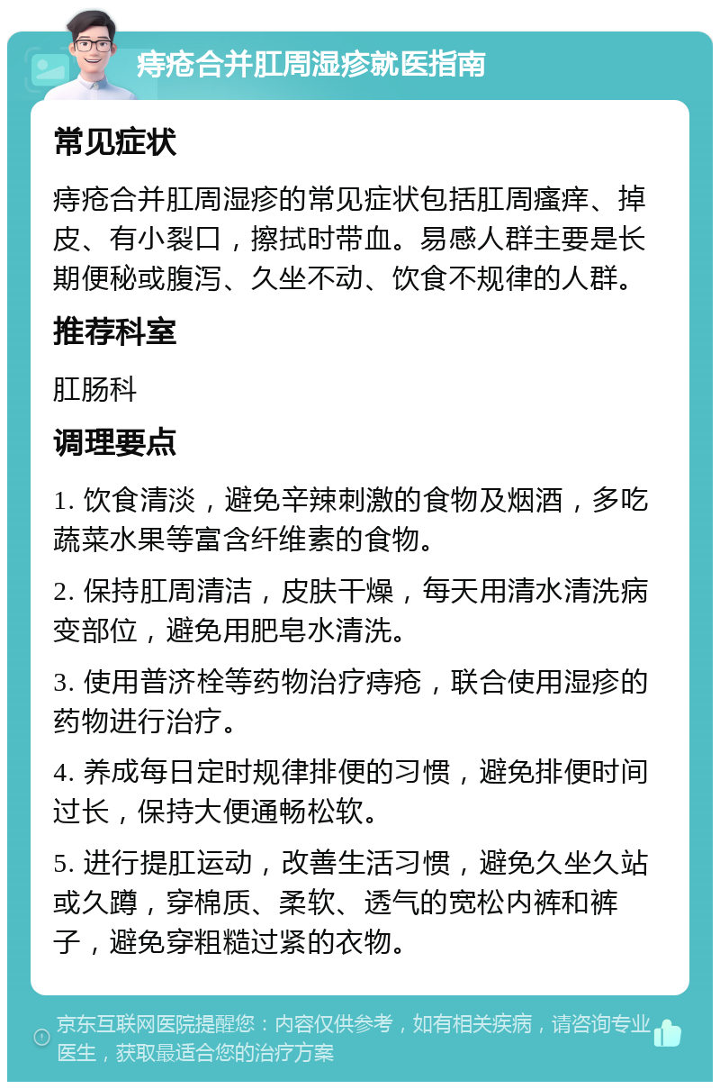 痔疮合并肛周湿疹就医指南 常见症状 痔疮合并肛周湿疹的常见症状包括肛周瘙痒、掉皮、有小裂口，擦拭时带血。易感人群主要是长期便秘或腹泻、久坐不动、饮食不规律的人群。 推荐科室 肛肠科 调理要点 1. 饮食清淡，避免辛辣刺激的食物及烟酒，多吃蔬菜水果等富含纤维素的食物。 2. 保持肛周清洁，皮肤干燥，每天用清水清洗病变部位，避免用肥皂水清洗。 3. 使用普济栓等药物治疗痔疮，联合使用湿疹的药物进行治疗。 4. 养成每日定时规律排便的习惯，避免排便时间过长，保持大便通畅松软。 5. 进行提肛运动，改善生活习惯，避免久坐久站或久蹲，穿棉质、柔软、透气的宽松内裤和裤子，避免穿粗糙过紧的衣物。