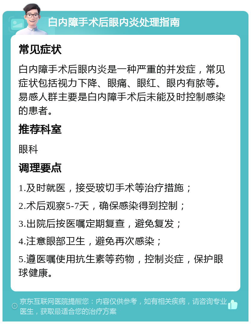 白内障手术后眼内炎处理指南 常见症状 白内障手术后眼内炎是一种严重的并发症，常见症状包括视力下降、眼痛、眼红、眼内有脓等。易感人群主要是白内障手术后未能及时控制感染的患者。 推荐科室 眼科 调理要点 1.及时就医，接受玻切手术等治疗措施； 2.术后观察5-7天，确保感染得到控制； 3.出院后按医嘱定期复查，避免复发； 4.注意眼部卫生，避免再次感染； 5.遵医嘱使用抗生素等药物，控制炎症，保护眼球健康。